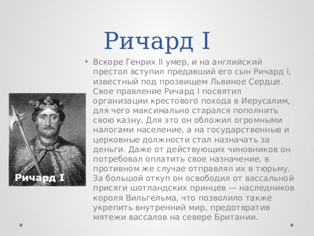 Ричард I Вскоре Генрих II умер, и на английский престол вступил предавший его сын Ричард I, известный под прозвищем Львиное Сердце. Свое правление Ричард I посвятил организации крестового похода в Иерусалим, для чего максимально старался пополнить свою казну. Для это он обложил огромными налогами население, а на государственные и церковные должности стал назначать за деньги. Даже от действующих чиновников он потребовал оплатить свое назначение, в противном же случае отправлял их в тюрьму. За большой откуп он освободил от вассальной присяги шотландских принцев — наследников короля Вильгельма, что позволило также укрепить внутренний мир, предотвратив мятежи вассалов на севере Британии. 