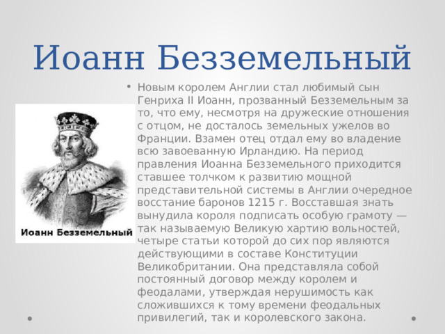 Иоанн Безземельный Новым королем Англии стал любимый сын Генриха II Иоанн, прозванный Безземельным за то, что ему, несмотря на дружеские отношения с отцом, не досталось земельных ужелов во Франции. Взамен отец отдал ему во владение всю завоеванную Ирландию. На период правления Иоанна Безземельного приходится ставшее толчком к развитию мощной представительной системы в Англии очередное восстание баронов 1215 г. Восставшая знать вынудила короля подписать особую грамоту — так называемую Великую хартию вольностей, четыре статьи которой до сих пор являются действующими в составе Конституции Великобритании. Она представляла собой постоянный договор между королем и феодалами, утверждая нерушимость как сложившихся к тому времени феодальных привилегий, так и королевского закона. 