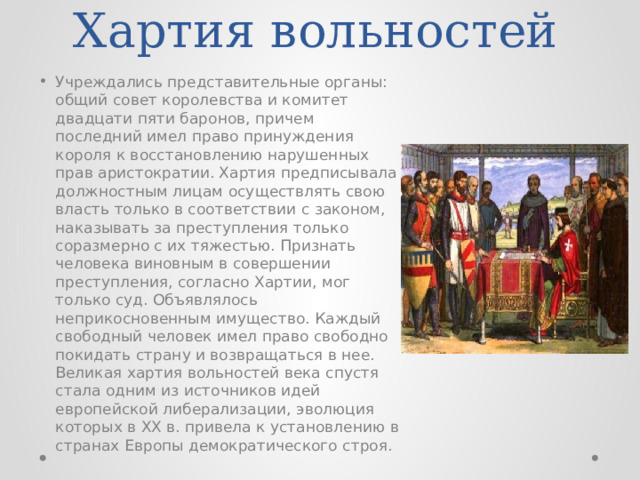Хартия вольностей Учреждались представительные органы: общий совет королевства и комитет двадцати пяти баронов, причем последний имел право принуждения короля к восстановлению нарушенных прав аристократии. Хартия предписывала должностным лицам осуществлять свою власть только в соответствии с законом, наказывать за преступления только соразмерно с их тяжестью. Признать человека виновным в совершении преступления, согласно Хартии, мог только суд. Объявлялось неприкосновенным имущество. Каждый свободный человек имел право свободно покидать страну и возвращаться в нее. Великая хартия вольностей века спустя стала одним из источников идей европейской либерализации, эволюция которых в XX в. привела к установлению в странах Европы демократического строя. 