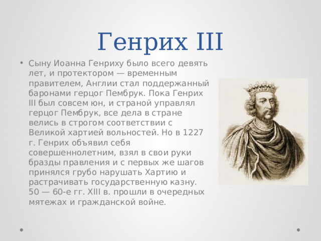 Генрих III Сыну Иоанна Генриху было всего девять лет, и протектором — временным правителем, Англии стал поддержанный баронами герцог Пембрук. Пока Генрих III был совсем юн, и страной управлял герцог Пембрук, все дела в стране велись в строгом соответствии с Великой хартией вольностей. Но в 1227 г. Генрих объявил себя совершеннолетним, взял в свои руки бразды правления и с первых же шагов принялся грубо нарушать Хартию и растрачивать государственную казну. 50 — 60-е гг. XIII в. прошли в очередных мятежах и гражданской войне. 