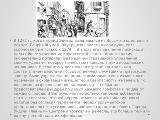 В 1272 г., когда принц Эдуард возвращался из Восьмого крестового похода, Генрих III умер. Эдуард взял власть в свои руки, хотя коронован был только в 1274 г. В эпоху его правления происходит дальнейшее укрепление королевской власти. Аристократия окончательно потеряла право административного управления своими уделами, которое полностью перешло в руки королевских чиновников. В стране осуществлялся строгий контроль над соответствием действий государственных служащих и правосудия закону. Были учреждена полиция, формировавшаяся из местного населения и охранявшая имущество и безопасность жителей. В то же время, возросло влияние парламента — собрания представителей-рыцарей по два от каждого графства и по два от каждого города. В Великую хартию вольностей была добавлена статья, согласно которой король не мог вводить никаких новых налогов без согласия парламента. Через парламентское представительство усиливалось влияние городских общин. Города, будучи главными центрами торговли и ремесла, все больше теснили во внутренней политике феодалов. 