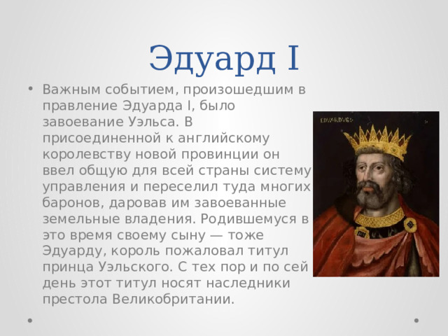 Эдуард I Важным событием, произошедшим в правление Эдуарда I, было завоевание Уэльса. В присоединенной к английскому королевству новой провинции он ввел общую для всей страны систему управления и переселил туда многих баронов, даровав им завоеванные земельные владения. Родившемуся в это время своему сыну — тоже Эдуарду, король пожаловал титул принца Уэльского. С тех пор и по сей день этот титул носят наследники престола Великобритании. 