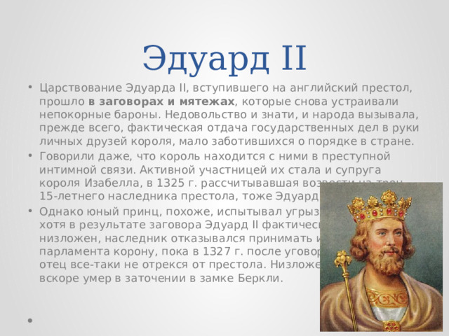Эдуард II Царствование Эдуарда II, вступившего на английский престол, прошло в заговорах и мятежах , которые снова устраивали непокорные бароны. Недовольство и знати, и народа вызывала, прежде всего, фактическая отдача государственных дел в руки личных друзей короля, мало заботившихся о порядке в стране. Говорили даже, что король находится с ними в преступной интимной связи. Активной участницей их стала и супруга короля Изабелла, в 1325 г. рассчитывавшая возвести на трон 15-летнего наследника престола, тоже Эдуарда. Однако юный принц, похоже, испытывал угрызения совести, и хотя в результате заговора Эдуард II фактически был низложен, наследник отказывался принимать из рук парламента корону, пока в 1327 г. после уговоров церковников отец все-таки не отрекся от престола. Низложенный король вскоре умер в заточении в замке Беркли. 