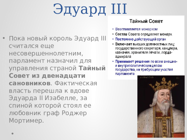 Эдуард III Пока новый король Эдуард III считался еще несовершеннолетним, парламент назначил для управления страной Тайный Совет из двенадцати сановников . Фактическая власть перешла к вдове Эдуарда II Изабелле, за спиной которой стоял ее любовник граф Роджер Мортимер. 