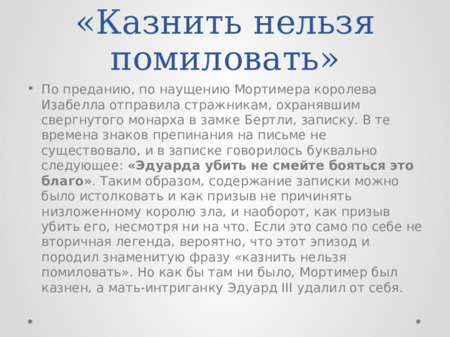 «Казнить нельзя помиловать» По преданию, по наущению Мортимера королева Изабелла отправила стражникам, охранявшим свергнутого монарха в замке Бертли, записку. В те времена знаков препинания на письме не существовало, и в записке говорилось буквально следующее: «Эдуарда убить не смейте бояться это благо» . Таким образом, содержание записки можно было истолковать и как призыв не причинять низложенному королю зла, и наоборот, как призыв убить его, несмотря ни на что. Если это само по себе не вторичная легенда, вероятно, что этот эпизод и породил знаменитую фразу «казнить нельзя помиловать». Но как бы там ни было, Мортимер был казнен, а мать-интриганку Эдуард III удалил от себя. 