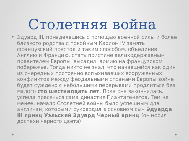 Столетняя война Эдуард III, понадеявшись с помощью военной силы и более близкого родства с покойным Карлом IV занять французский престол и таким способом, объединив Англию и Францию, стать поистине великодержавным правителем Европы, высадил армию на французском побережье. Тогда никто не знал, что начавшейся как один из очередных постоянно вспыхивавших вооруженных конфликтов между феодальными странами Европы войне будет суждено с небольшими перерывами продлиться без малого сто шестнадцать лет . Пока она закончилась, успела пресечься сама династия Плантагенетов. Тем не менее, начало Столетней войны было успешным для англичан, которыми руководил в основном сын Эдуарда III принц Уэльский Эдуард Черный принц (он носил доспехи черного цвета). 