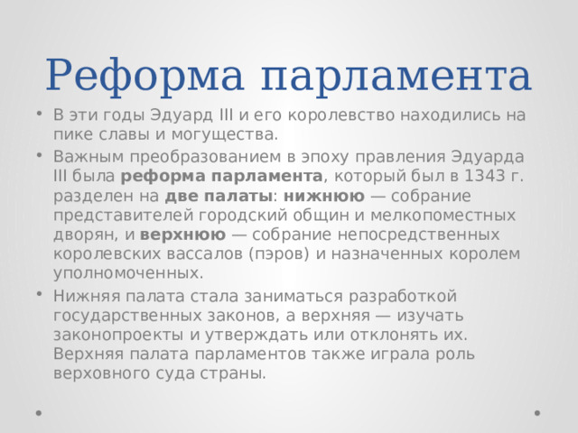 Реформа парламента В эти годы Эдуард III и его королевство находились на пике славы и могущества. Важным преобразованием в эпоху правления Эдуарда III была реформа парламента , который был в 1343 г. разделен на две палаты : нижнюю — собрание представителей городский общин и мелкопоместных дворян, и верхнюю — собрание непосредственных королевских вассалов (пэров) и назначенных королем уполномоченных. Нижняя палата стала заниматься разработкой государственных законов, а верхняя — изучать законопроекты и утверждать или отклонять их. Верхняя палата парламентов также играла роль верховного суда страны. 