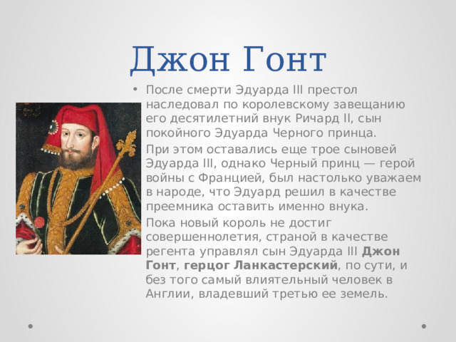 Джон Гонт После смерти Эдуарда III престол наследовал по королевскому завещанию его десятилетний внук Ричард II, сын покойного Эдуарда Черного принца. При этом оставались еще трое сыновей Эдуарда III, однако Черный принц — герой войны с Францией, был настолько уважаем в народе, что Эдуард решил в качестве преемника оставить именно внука. Пока новый король не достиг совершеннолетия, страной в качестве регента управлял сын Эдуарда III Джон Гонт , герцог Ланкастерский , по сути, и без того самый влиятельный человек в Англии, владевший третью ее земель. 