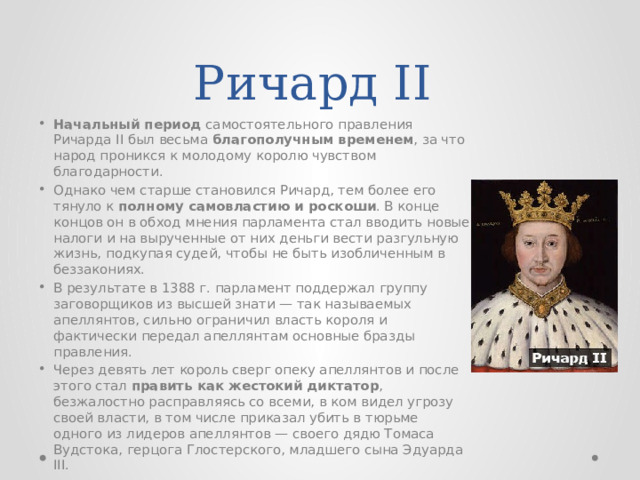 Ричард II Начальный период самостоятельного правления Ричарда II был весьма благополучным временем , за что народ проникся к молодому королю чувством благодарности. Однако чем старше становился Ричард, тем более его тянуло к полному самовластию и роскоши . В конце концов он в обход мнения парламента стал вводить новые налоги и на вырученные от них деньги вести разгульную жизнь, подкупая судей, чтобы не быть изобличенным в беззакониях. В результате в 1388 г. парламент поддержал группу заговорщиков из высшей знати — так называемых апеллянтов, сильно ограничил власть короля и фактически передал апеллянтам основные бразды правления. Через девять лет король сверг опеку апеллянтов и после этого стал править как жестокий диктатор , безжалостно расправляясь со всеми, в ком видел угрозу своей власти, в том числе приказал убить в тюрьме одного из лидеров апеллянтов — своего дядю Томаса Вудстока, герцога Глостерского, младшего сына Эдуарда III. 