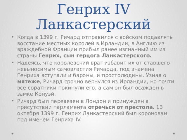 Генрих IV Ланкастерский Когда в 1399 г. Ричард отправился с войском подавлять восстание местных королей в Ирландии, в Англию из враждебной Франции прибыл ранее изгнанный им из страны Генрих, сын герцога Ланкастерского. Надеясь, что королевский враг избавит их от ставшего невыносимым самовластия Ричарда, под знамена Генриха вступали и бароны, и простолюдины. Узнав о мятеже , Ричард срочно вернулся из Ирландии, но почти все соратники покинули его, а сам он был осажден в замке Конуэй. Ричард был перевезен в Лондон и принужден в присутствии парламента отречься от престола . 13 октября 1399 г. Генрих Ланкастерский был коронован под именем Генриха IV. 
