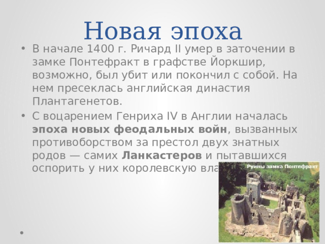 Новая эпоха В начале 1400 г. Ричард II умер в заточении в замке Понтефракт в графстве Йоркшир, возможно, был убит или покончил с собой. На нем пресеклась английская династия Плантагенетов. С воцарением Генриха IV в Англии началась эпоха новых феодальных войн , вызванных противоборством за престол двух знатных родов — самих Ланкастеров и пытавшихся оспорить у них королевскую власть Йорков . 