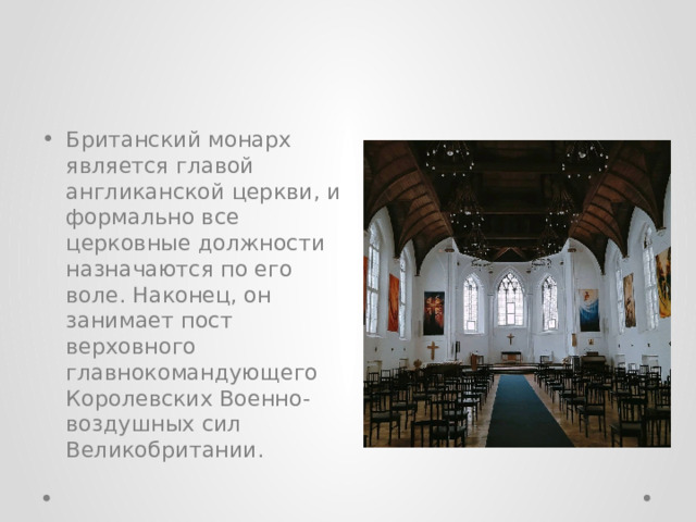 Британский монарх является главой англиканской церкви, и формально все церковные должности назначаются по его воле. Наконец, он занимает пост верховного главнокомандующего Королевских Военно-воздушных сил Великобритании. 