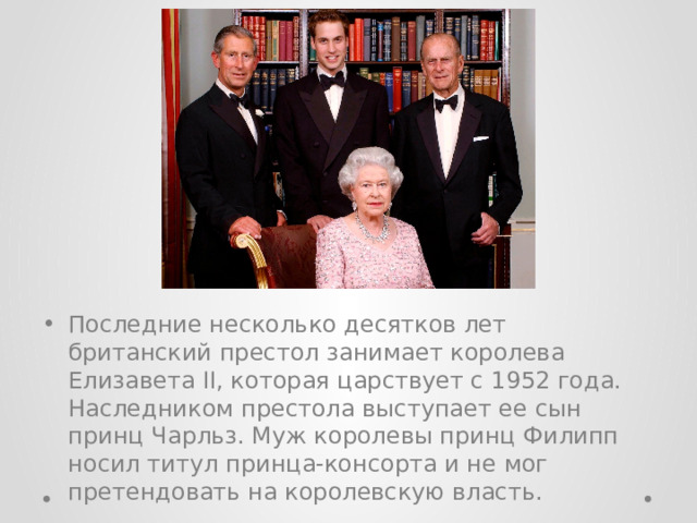 Последние несколько десятков лет британский престол занимает королева Елизавета II, которая царствует с 1952 года. Наследником престола выступает ее сын принц Чарльз. Муж королевы принц Филипп носил титул принца-консорта и не мог претендовать на королевскую власть. 