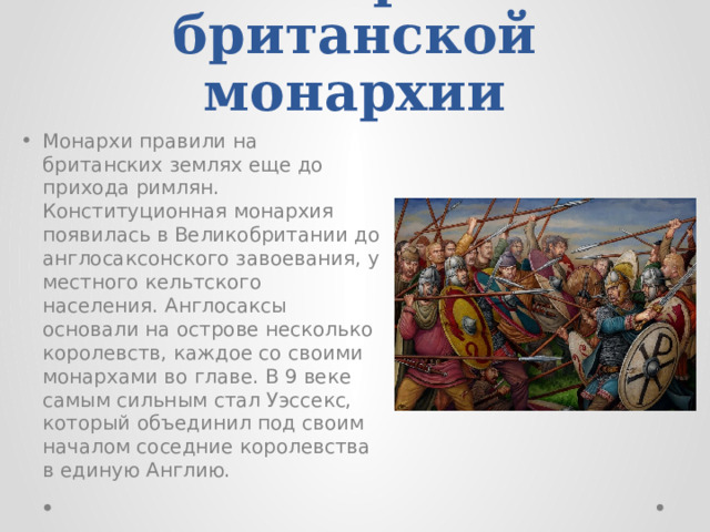 История британской монархии Монархи правили на британских землях еще до прихода римлян. Конституционная монархия появилась в Великобритании до англосаксонского завоевания, у местного кельтского населения. Англосаксы основали на острове несколько королевств, каждое со своими монархами во главе. В 9 веке самым сильным стал Уэссекс, который объединил под своим началом соседние королевства в единую Англию. 