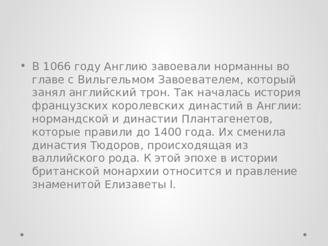 В 1066 году Англию завоевали норманны во главе с Вильгельмом Завоевателем, который занял английский трон. Так началась история французских королевских династий в Англии: нормандской и династии Плантагенетов, которые правили до 1400 года. Их сменила династия Тюдоров, происходящая из валлийского рода. К этой эпохе в истории британской монархии относится и правление знаменитой Елизаветы I. 