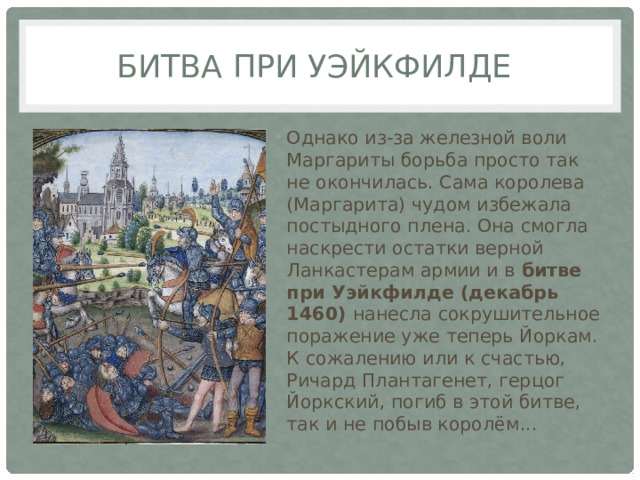 битва при Уэйкфилде Однако из-за железной воли Маргариты борьба просто так не окончилась. Сама королева (Маргарита) чудом избежала постыдного плена. Она смогла наскрести остатки верной Ланкастерам армии и в битве при Уэйкфилде (декабрь 1460) нанесла сокрушительное поражение уже теперь Йоркам. К сожалению или к счастью, Ричард Плантагенет, герцог Йоркский, погиб в этой битве, так и не побыв королём... 