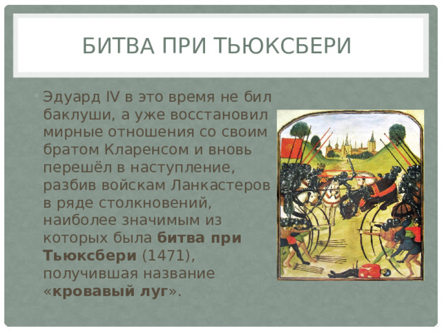битва при Тьюксбери Эдуард IV в это время не бил баклуши, а уже восстановил мирные отношения со своим братом Кларенсом и вновь перешёл в наступление, разбив войскам Ланкастеров в ряде столкновений, наиболее значимым из которых была битва при Тьюксбери (1471), получившая название « кровавый луг ». 