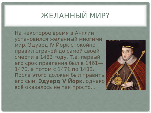желанный мир? На некоторое время в Англии установился желанный многими мир, Эдуард IV Йорк спокойно правил страной до самой своей смерти в 1483 году. Т.е. первый его срок правления был в 1461—1470, а потом с 1471 по 1483. После этого должен был править его сын, Эдуард V Йорк , однако всё оказалось не так просто... 