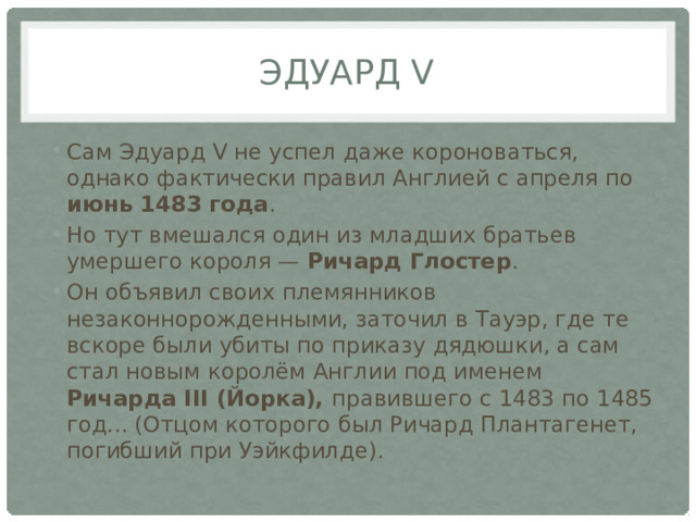 Эдуард V Сам Эдуард V не успел даже короноваться, однако фактически правил Англией с апреля по июнь 1483 года . Но тут вмешался один из младших братьев умершего короля — Ричард Глостер . Он объявил своих племянников незаконнорожденными, заточил в Тауэр, где те вскоре были убиты по приказу дядюшки, а сам стал новым королём Англии под именем Ричарда ІІІ (Йорка), правившего с 1483 по 1485 год... (Отцом которого был Ричард Плантагенет, погибший при Уэйкфилде). 