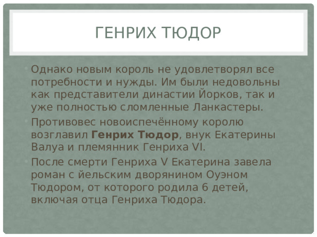 Генрих Тюдор Однако новым король не удовлетворял все потребности и нужды. Им были недовольны как представители династии Йорков, так и уже полностью сломленные Ланкастеры. Противовес новоиспечённому королю возглавил Генрих Тюдор , внук Екатерины Валуа и племянник Генриха VI. После смерти Генриха V Екатерина завела роман с йельским дворянином Оуэном Тюдором, от которого родила 6 детей, включая отца Генриха Тюдора. 