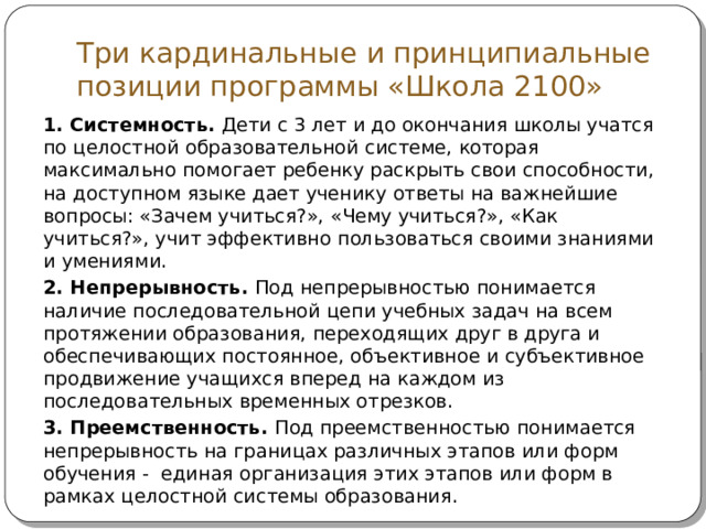 Три кардинальные и принципиальные позиции программы «Школа 2100» 1. Системность. Дети с 3 лет и до окончания школы учатся по целостной образовательной системе, которая максимально помогает ребенку раскрыть свои способности, на доступном языке дает ученику ответы на важнейшие вопросы: «Зачем учиться?», «Чему учиться?», «Как учиться?», учит эффективно пользоваться своими знаниями и умениями. 2. Непрерывность. Под непрерывностью понимается наличие последовательной цепи учебных задач на всем протяжении образования, переходящих друг в друга и обеспечивающих постоянное, объективное и субъективное продвижение учащихся вперед на каждом из последовательных временных отрезков. 3. Преемственность. Под преемственностью понимается непрерывность на границах различных этапов или форм обучения - единая организация этих этапов или форм в рамках целостной системы образования. 