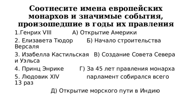 Соотнесите имена европейских монархов и значимые события, произошедшие в годы их правления 1.Генрих VIII    А) Открытие Америки 2. Елизавета Тюдор   Б) Начало строительства Версаля 3. Изабелла Кастильская  В) Создание Совета Севера и Уэльса 4. Принц Энрике    Г) За 45 лет правления монарха 5. Людовик XIV    парламент собирался всего 13 раз      Д) Открытие морского пути в Индию 