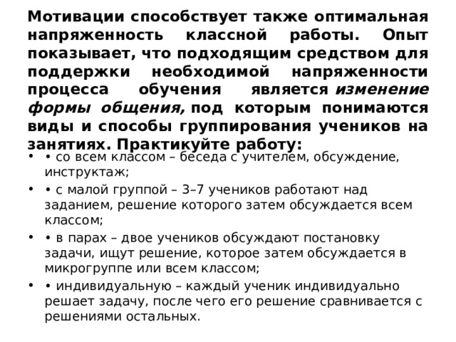 Мотивации способствует также оптимальная напряженность классной работы. Опыт показывает, что подходящим средством для поддержки необходимой напряженности процесса обучения является  изменение формы общения,  под которым понимаются виды и способы группирования учеников на занятиях. Практикуйте работу: •  со всем классом – беседа с учителем, обсуждение, инструктаж; •  с малой группой – 3–7 учеников работают над заданием, решение которого затем обсуждается всем классом; •  в парах – двое учеников обсуждают постановку задачи, ищут решение, которое затем обсуждается в микрогруппе или всем классом; •  индивидуальную – каждый ученик индивидуально решает задачу, после чего его решение сравнивается с решениями остальных. 