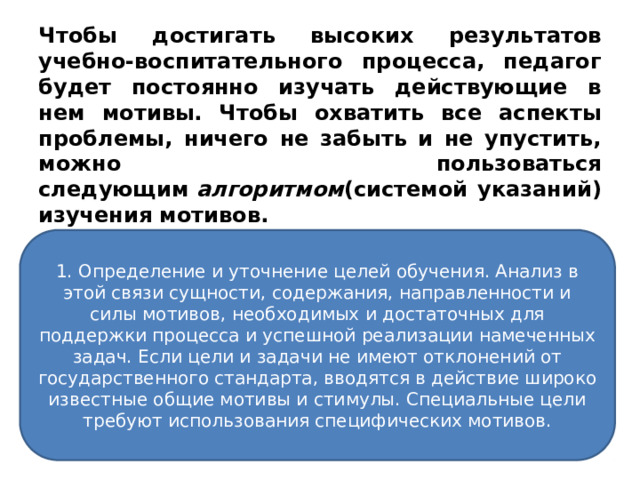 Чтобы достигать высоких результатов учебно-воспитательного процесса, педагог будет постоянно изучать действующие в нем мотивы.  Чтобы охватить все аспекты проблемы, ничего не забыть и не упустить, можно пользоваться следующим  алгоритмом (системой указаний) изучения мотивов. 1. Определение и уточнение целей обучения. Анализ в этой связи сущности, содержания, направленности и силы мотивов, необходимых и достаточных для поддержки процесса и успешной реализации намеченных задач. Если цели и задачи не имеют отклонений от государственного стандарта, вводятся в действие широко известные общие мотивы и стимулы. Специальные цели требуют использования специфических мотивов. 