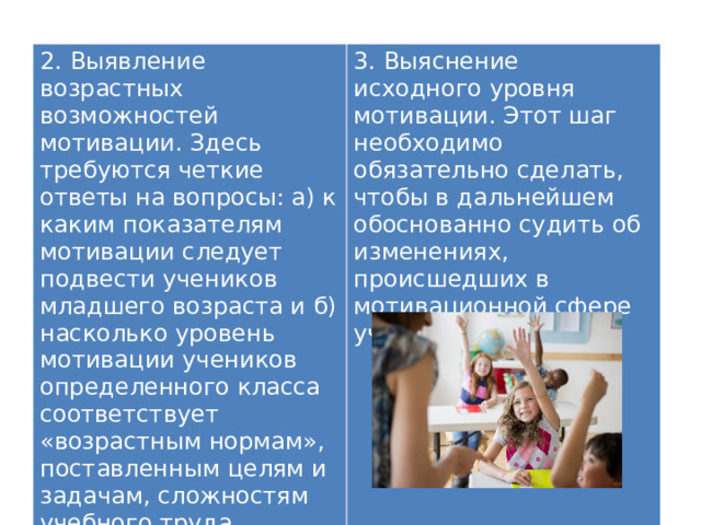2. Выявление возрастных возможностей мотивации. Здесь требуются четкие ответы на вопросы: а) к каким показателям мотивации следует подвести учеников младшего возраста и б) насколько уровень мотивации учеников определенного класса соответствует «возрастным нормам», поставленным целям и задачам, сложностям учебного труда. 3. Выяснение исходного уровня мотивации. Этот шаг необходимо обязательно сделать, чтобы в дальнейшем обоснованно судить об изменениях, происшедших в мотивационной сфере ученика (класса). 