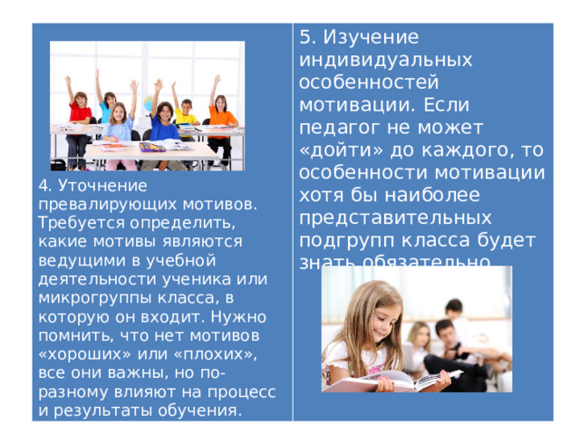 5. Изучение индивидуальных особенностей мотивации. Если педагог не может «дойти» до каждого, то особенности мотивации хотя бы наиболее представительных подгрупп класса будет знать обязательно. 4. Уточнение превалирующих мотивов. Требуется определить, какие мотивы являются ведущими в учебной деятельности ученика или микрогруппы класса, в которую он входит. Нужно помнить, что нет мотивов «хороших» или «плохих», все они важны, но по-разному влияют на процесс и результаты обучения. 