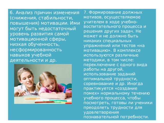6. Анализ причин изменения (снижения, стабильности, повышения) мотивации. Ими могут быть недостаточный уровень развития самой мотивационной сферы, низкая обученность, несформированность навыков учебной деятельности и др. 7. Формирование должных мотивов, осуществляемое учителем в ходе учебно-воспитательного процесса и решения других задач. Не может и не должно быть никаких специальных упражнений или тестов «на мотивацию». В комплексе используются различные методики, в том числе: переключение с одного вида работы на другой, использование заданий оптимальной трудности, соревнование и др. Иногда практикуется «создание помех» нормальному течению учебного процесса, чтобы посмотреть, готовы ли ученики преодолеть трудности для удовлетворения познавательной потребности. 