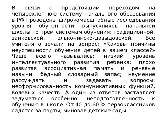 В связи с предстоящим переходом на четырехлетнюю систему начального образования в РФ проведены широкомасштабные исследования уровня обученности выпускников начальной школы по трем системам обучения: традиционной, занковской, эльконинско-давыдовской. Все учителя отвечали на вопрос: «Каковы причины неуспешности обучения детей в вашем классе?» Чаще всего назывались: низкий уровень интеллектуального развития ребенка; плохо развитая ассоциативная память и речевые навыки; бедный словарный запас; неумение рассуждать и задавать вопросы; несформированность коммуникативных функций, волевых качеств. А один из ответов заставляет задуматься особенно: неподготовленность к обучению в школе. От 40 до 60 % первоклассников садятся за парты, миновав детские сады. 