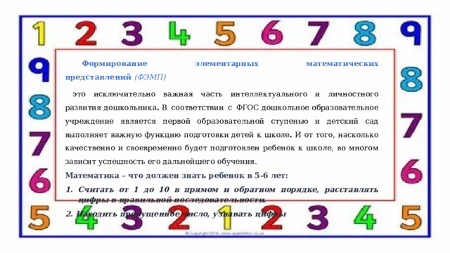  Формирование элементарных математических представлений  (ФЭМП)    это исключительно важная часть интеллектуального и личностного развития дошкольника .  В соответствии с ФГОС дошкольное образовательное учреждение является первой образовательной ступенью и детский сад выполняет важную функцию подготовки детей к школе .  И от того, насколько качественно и своевременно будет подготовлен ребенок к школе, во многом зависит успешность его дальнейшего обучения. Математика – что должен знать ребенок в 5-6 лет: Считать от 1 до 10 в прямом и обратном порядке, расставлять цифры в правильной последовательности. 2. Находить пропущенное число, узнавать цифры 