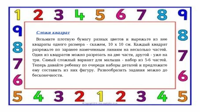 Сложи квадрат Возьмите плотную бумагу разных цветов и вырежьте из нее квадраты одного размера - скажем, 10 х 10 см. Каждый квадрат разрежьте по заранее намеченным линиям на несколько частей. Один из квадратов можно разрезать на две части, другой - уже на три. Самый сложный вариант для малыша - набор из 5-6 частей. Теперь давайте ребенку по очереди наборы деталей и предложите ему составить из них фигуру. Разнообразить задания можно до бесконечности.     