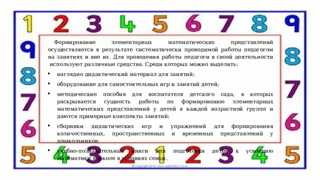 Формирование элементарных математических представлений осуществляется в результате систематически проводимой работы педагогом на занятиях и вне их. Для проведения работы педагоги в своей деятельности  используют различные средства. Среди которых можно выделить: наглядно дидактический материал для занятий; оборудование для самостоятельных игр и занятий детей; методические пособия для воспитателя детского сада, в которых раскрывается сущность работы по формированию элементарных математических представлений у детей в каждой возрастной группе и даются примерные конспекты занятий; сборники дидактических игр и упражнений для формирования количественных, пространственных и временных представлений у дошкольников; учебно-познавательные книги для подготовки детей к усвоению математики в школе в условиях семьи. 