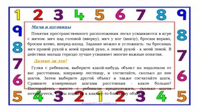 Мячи и пуговицы Понятия пространственного расположения легко усваиваются в игре с мячом: мяч над головой (вверху), мяч у ног (внизу), бросим вправо, бросим влево, вперед-назад. Задание можно и усложнить: ты бросаешь мяч правой рукой к моей правой руке, а левой рукой - к моей левой. В действии малыш гораздо лучше усваивает многие важные понятия.  Далеко ли это? Гуляя с ребенком, выберите какой-нибудь объект на недалеком от вас расстоянии, например лестницу, и сосчитайте, сколько до нее шагов. Затем выберите другой объект и также сосчитайте шаги. Сравните измеренные шагами расстояния - какое больше? Постарайтесь вместе с ребенком предположить, сколько шагов потребуется, чтобы подойти к какому-то близкому объекту.   