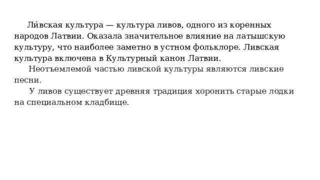  Ли́вская культура — культура ливов, одного из коренных народов Латвии. Оказала значительное влияние на латышскую культуру, что наиболее заметно в устном фольклоре. Ливская культура включена в Культурный канон Латвии.    Неотъемлемой частью ливской культуры являются ливские песни.  У ливов существует древняя традиция хоронить старые лодки на специальном кладбище. 