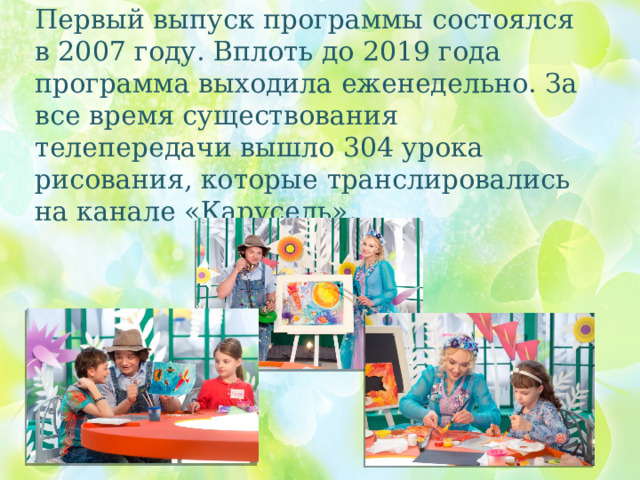 Первый выпуск программы состоялся в 2007 году. Вплоть до 2019 года программа выходила еженедельно. За все время существования телепередачи вышло 304 урока рисования, которые транслировались на канале «Карусель». 