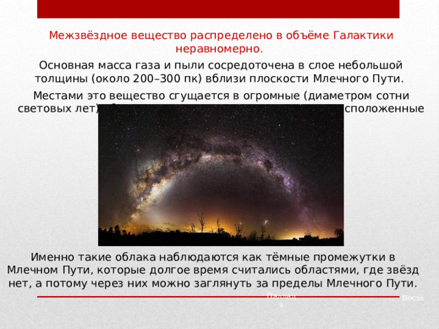 Межзвёздное вещество распределено в объёме Галактики неравномерно. Основная масса газа и пыли сосредоточена в слое небольшой толщины (около 200 – 300 пк) вблизи плоскости Млечного Пути. Местами это вещество сгущается в огромные (диаметром сотни световых лет) облака, которые загораживают от нас расположенные за ними звёзды. Именно такие облака наблюдаются как тёмные промежутки в Млечном Пути, которые долгое время считались областями, где звёзд нет, а потому через них можно заглянуть за пределы Млечного Пути. Паллада Веста 