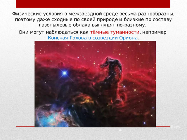Физические условия в межзвёздной среде весьма разнообразны, поэтому даже сходные по своей природе и близкие по составу газопылевые облака выглядят по-разному. Они могут наблюдаться как тёмные туманности , например Конская Голова в созвездии Ориона . Паллада Веста 