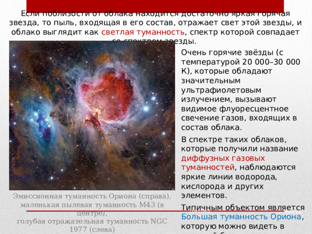 Если поблизости от облака находится достаточно яркая горячая звезда, то пыль, входящая в его состав, отражает свет этой звезды, и облако выглядит как светлая туманность , спектр которой совпадает со спектром звезды. Очень горячие звёзды (с температурой 20 000 – 30 000 К), которые обладают значительным ультрафиолетовым излучением, вызывают видимое флуоресцентное свечение газов, входящих в состав облака. В спектре таких облаков, которые получили название диффузных газовых туманностей , наблюдаются яркие линии водорода, кислорода и других элементов. Типичным объектом является Большая туманность Ориона , которую можно видеть в хороший бинокль. Эмиссионная туманность Ориона (справа), маленькая пылевая туманность M43 (в центре), голубая отражательная туманность NGC 1977 (слева) Паллада Веста 