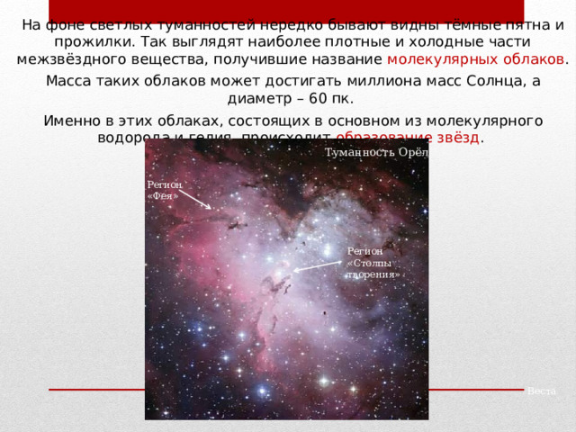 На фоне светлых туманностей нередко бывают видны тёмные пятна и прожилки. Так выглядят наиболее плотные и холодные части межзвёздного вещества, получившие название молекулярных облаков . Масса таких облаков может достигать миллиона масс Солнца, а диаметр – 60 пк. Именно в этих облаках, состоящих в основном из молекулярного водорода и гелия, происходит образование звёзд . Туманность Орёл Регион «Фея» Регион «Столпы творения» Паллада Веста 