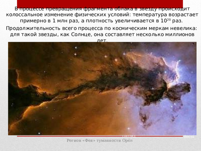 В процессе превращения фрагмента облака в звезду происходит колоссальное изменение физических условий: температура возрастает примерно в 1 млн раз, а плотность увеличивается в 10 20 раз. Продолжительность всего процесса по космическим меркам невелика: для такой звезды, как Солнце, она составляет несколько миллионов лет. Паллада Веста Регион «Фея» туманности Орёл 