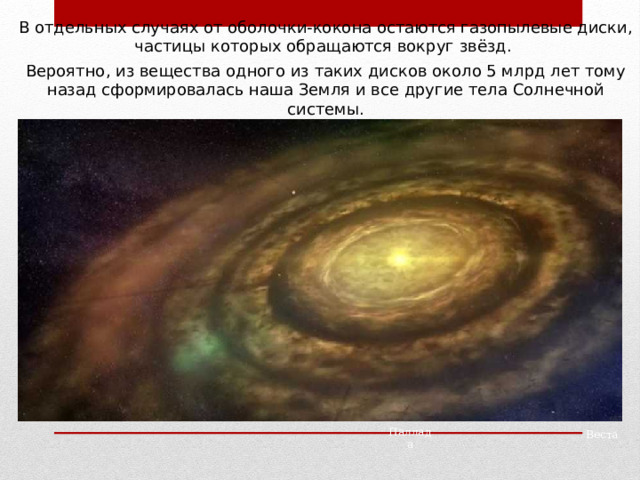 В отдельных случаях от оболочки-кокона остаются газопылевые диски, частицы которых обращаются вокруг звёзд. Вероятно, из вещества одного из таких дисков около 5 млрд лет тому назад сформировалась наша Земля и все другие тела Солнечной системы. Паллада Веста 