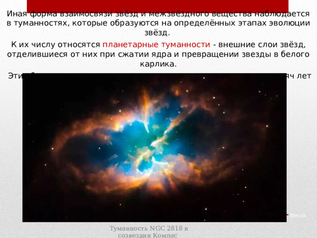 Иная форма взаимосвязи звёзд и межзвёздного вещества наблюдается в туманностях, которые образуются на определённых этапах эволюции звёзд. К их числу относятся планетарные туманности -  внешние слои звёзд, отделившиеся от них при сжатии ядра и превращении звезды в белого карлика.  Эти оболочки расширяются и в течение нескольких десятков тысяч лет рассеиваются в космическом пространстве. Паллада Веста Туманность NGC 2818 в созвездии Компас 