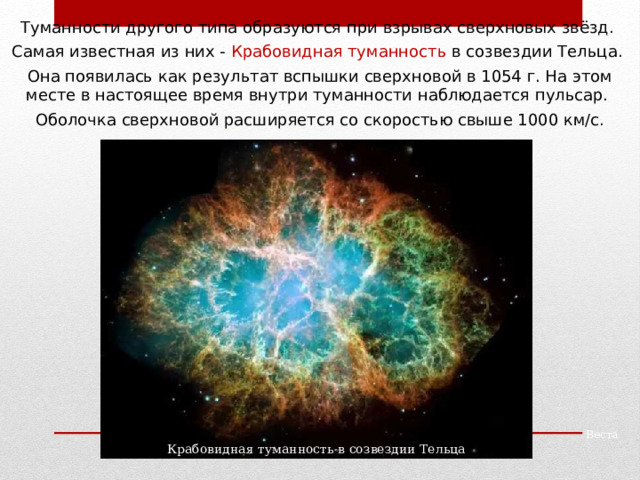 Туманности другого типа образуются при взрывах сверхновых звёзд. Самая известная из них - Крабовидная туманность в созвездии Тельца. Она появилась как результат вспышки сверхновой в 1054 г. На этом месте в настоящее время внутри туманности наблюдается пульсар. Оболочка сверхновой расширяется со скоростью свыше 1000 км/с. Веста Крабовидная туманность в созвездии Тельца 
