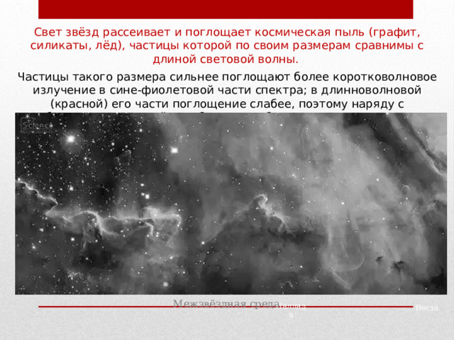 Свет звёзд рассеивает и поглощает космическая пыль (графит, силикаты, лёд), частицы которой по своим размерам сравнимы с длиной световой волны. Частицы такого размера сильнее поглощают более коротковолновое излучение в сине-фиолетовой части спектра; в длинноволновой (красной) его части поглощение слабее, поэтому наряду с ослаблением света далёких объектов наблюдается их покраснение. Межзвёздная среда Паллада Веста 