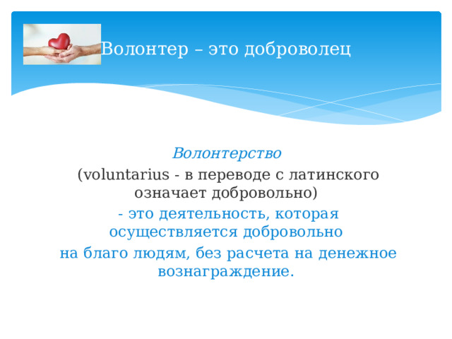 Волонтер – это доброволец Волонтерство   (voluntarius - в переводе с латинского означает добровольно)  - это деятельность, которая осуществляется добровольно  на благо людям, без расчета на денежное вознаграждение. 