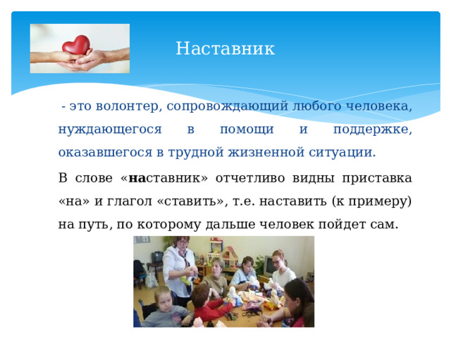 Наставник  - это волонтер, сопровождающий любого человека, нуждающегося в помощи и поддержке, оказавшегося в трудной жизненной ситуации. В слове « на ставник» отчетливо видны приставка «на» и глагол «ставить», т.е. наставить (к примеру) на путь, по которому дальше человек пойдет сам. 