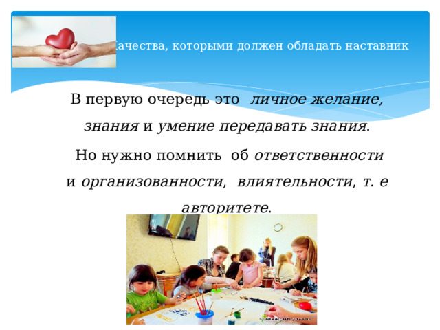  Качества, которыми должен обладать наставник   В первую очередь это   личное желание, знания и умение передавать знания .  Но нужно помнить об ответственности и организованности , влиятельности , т. е авторитете . 